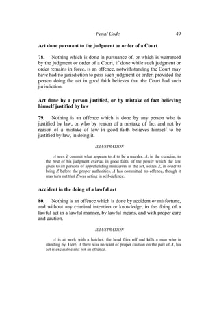 Penal Code 49
Act done pursuant to the judgment or order of a Court
78. Nothing which is done in pursuance of, or which is warranted
by the judgment or order of a Court, if done while such judgment or
order remains in force, is an offence, notwithstanding the Court may
have had no jurisdiction to pass such judgment or order, provided the
person doing the act in good faith believes that the Court had such
jurisdiction.
Act done by a person justified, or by mistake of fact believing
himself justified by law
79. Nothing is an offence which is done by any person who is
justified by law, or who by reason of a mistake of fact and not by
reason of a mistake of law in good faith believes himself to be
justified by law, in doing it.
ILLUSTRATION
A sees Z commit what appears to A to be a murder. A, in the exercise, to
the best of his judgment exerted in good faith, of the power which the law
gives to all persons of apprehending murderers in the act, seizes Z, in order to
bring Z before the proper authorities. A has committed no offence, though it
may turn out that Z was acting in self-defence.
Accident in the doing of a lawful act
80. Nothing is an offence which is done by accident or misfortune,
and without any criminal intention or knowledge, in the doing of a
lawful act in a lawful manner, by lawful means, and with proper care
and caution.
ILLUSTRATION
A is at work with a hatchet; the head flies off and kills a man who is
standing by. Here, if there was no want of proper caution on the part of A, his
act is excusable and not an offence.
 