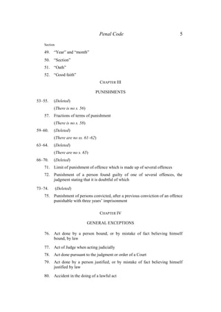 Penal Code 5
Section
49. “Year” and “month”
50. “Section”
51. “Oath”
52. “Good faith”
CHAPTER III
PUNISHMENTS
53–55. (Deleted)
(There is no s. 56)
57. Fractions of terms of punishment
(There is no s. 58)
59–60. (Deleted)
(There are no ss. 61–62)
63–64. (Deleted)
(There are no s. 65)
66–70. (Deleted)
71. Limit of punishment of offence which is made up of several offences
72. Punishment of a person found guilty of one of several offences, the
judgment stating that it is doubtful of which
73–74. (Deleted)
75. Punishment of persons convicted, after a previous conviction of an offence
punishable with three years’ imprisonment
CHAPTER IV
GENERAL EXCEPTIONS
76. Act done by a person bound, or by mistake of fact believing himself
bound, by law
77. Act of Judge when acting judicially
78. Act done pursuant to the judgment or order of a Court
79. Act done by a person justified, or by mistake of fact believing himself
justified by law
80. Accident in the doing of a lawful act
 