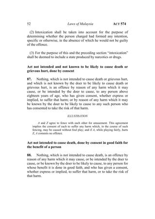 52 Laws of Malaysia ACT 574
(2) Intoxication shall be taken into account for the purpose of
determining whether the person charged had formed any intention,
specific or otherwise, in the absence of which he would not be guilty
of the offence.
(3) For the purpose of this and the preceding section “intoxication”
shall be deemed to include a state produced by narcotics or drugs.
Act not intended and not known to be likely to cause death or
grievous hurt, done by consent
87. Nothing, which is not intended to cause death or grievous hurt,
and which is not known by the doer to be likely to cause death or
grievous hurt, is an offence by reason of any harm which it may
cause, or be intended by the doer to cause, to any person above
eighteen years of age, who has given consent, whether express or
implied, to suffer that harm; or by reason of any harm which it may
be known by the doer to be likely to cause to any such person who
has consented to take the risk of that harm.
ILLUSTRATION
A and Z agree to fence with each other for amusement. This agreement
implies the consent of each to suffer any harm which, in the course of such
fencing, may be caused without foul play; and if A, while playing fairly, hurts
Z, A commits no offence.
Act not intended to cause death, done by consent in good faith for
the benefit of a person
88. Nothing, which is not intended to cause death, is an offence by
reason of any harm which it may cause, or be intended by the doer to
cause, or be known by the doer to be likely to cause, to any person for
whose benefit it is done in good faith, and who has given a consent,
whether express or implied, to suffer that harm, or to take the risk of
that harm.
 