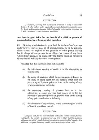 Penal Code 53
ILLUSTRATION
A, a surgeon, knowing that a particular operation is likely to cause the
death of Z, who suffers under a painful complaint, but not intending to cause
Z’s death, and intending in good faith, Z’s benefit, performs that operation on
Z, with Z’s consent. A has committed no offence.
Act done in good faith for the benefit of a child or person of
unsound mind, by or by consent of guardian
89. Nothing, which is done in good faith for the benefit of a person
under twelve years of age, or of unsound mind, by or by consent,
either express or implied, of the guardian or other person having
lawful charge of that person, is an offence by reason of any harm
which it may cause, or be intended by the doer to cause, or be known
by the doer to be likely to cause, to that person:
Provided that this exception shall not extend to—
(a) the intentional causing of death, or to the attempting to
cause death;
(b) the doing of anything which the person doing it knows to
be likely to cause death for any purpose other than the
preventing of death or grievous hurt, or the curing of any
grievous disease or infirmity;
(c) the voluntary causing of grievous hurt, or to the
attempting to cause grievous hurt, unless it be for the
purpose of preventing death or grievous hurt, or the curing
of any grievous disease or infirmity;
(d) the abetment of any offence, to the committing of which
offence it would not extend.
ILLUSTRATION
A, in good faith, for his child’s benefit, without his child’s consent, has his
child cut for the stone by a surgeon, knowing it to be likely that the operation
will cause the child’s death, but not intending to cause the child’s death. A is
within the exception, in as much as his object was the cure of the child.
 