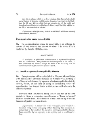 56 Laws of Malaysia ACT 574
(d) A is in a house which is on fire, with Z, a child. People below hold
out a blanket. A drops the child from the housetop, knowing it to be likely
that the fall may kill the child, but not intending to kill the child, and
intending in good faith, the child’s benefit. Here, even if the child is killed by
the fall, A has committed no offence.
Explanation—Mere pecuniary benefit is not benefit within the meaning
of sections 88, 89 and 92.
Communication made in good faith
93. No communication made in good faith is an offence by
reason of any harm to the person to whom it is made, if it is
made for the benefit of that person.
ILLUSTRATION
A, a surgeon, in good faith, communicates to a patient his opinion
that he cannot live. The patient dies in consequence of the shock. A
has committed no offence, though he knew it to be likely that the
communication might cause the patient’s death.
Act to which a person is compelled by threats
94. Except murder, offences included in Chapter VI punishable
with death and of offences included in Chapter VIA, nothing is
an offence which is done by a person who is compelled to do it by
threats, which, at the time of doing it, reasonably cause the
apprehension that instant death to that person will otherwise be
the consequence:
Provided that the person doing the act did not of his own
accord, or from a reasonable apprehension of harm to himself
short of instant death, place himself in the situation by which he
became subject to such constraint.
Explanation 1—A person who, of his own accord, or by reason of a
threat of being beaten, joins gang-robbers knowing their character, is
not entitled to the benefit of this exception on the ground of his having
been compelled by his associates to do anything that is an offence by
law.
 