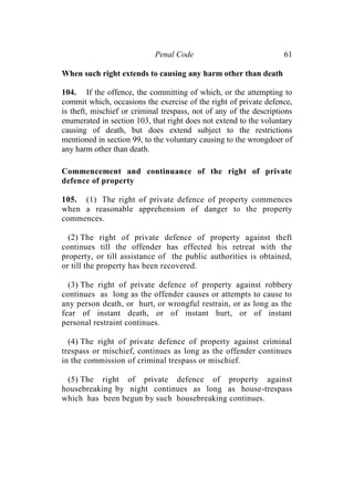 Penal Code 61
When such right extends to causing any harm other than death
104. If the offence, the committing of which, or the attempting to
commit which, occasions the exercise of the right of private defence,
is theft, mischief or criminal trespass, not of any of the descriptions
enumerated in section 103, that right does not extend to the voluntary
causing of death, but does extend subject to the restrictions
mentioned in section 99, to the voluntary causing to the wrongdoer of
any harm other than death.
Commencement and continuance of the right of private
defence of property
105. (1) The right of private defence of property commences
when a reasonable apprehension of danger to the property
commences.
(2) The right of private defence of property against theft
continues till the offender has effected his retreat with the
property, or till assistance of the public authorities is obtained,
or till the property has been recovered.
(3) The right of private defence of property against robbery
continues as long as the offender causes or attempts to cause to
any person death, or hurt, or wrongful restrain, or as long as the
fear of instant death, or of instant hurt, or of instant
personal restraint continues.
(4) The right of private defence of property against criminal
trespass or mischief, continues as long as the offender continues
in the commission of criminal trespass or mischief.
(5) The right of private defence of property against
housebreaking by night continues as long as house-trespass
which has been begun by such housebreaking continues.
 