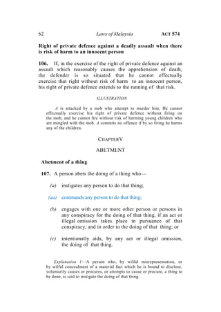 62 Laws of Malaysia ACT 574
Right of private defence against a deadly assault when there
is risk of harm to an innocent person
106. If, in the exercise of the right of private defence against an
assault which reasonably causes the apprehension of death,
the defender is so situated that he cannot effectually
exercise that right without risk of harm to an innocent person,
his right of private defence extends to the running of that risk.
ILLUSTRATION
A is attacked by a mob who attempt to murder him. He cannot
effectually exercise his right of private defence without firing on
the mob, and he cannot fire without risk of harming young children who
are mingled with the mob. A commits no offence if by so firing he harms
any of the children.
CHAPTERV
ABETMENT
Abetment of a thing
107. A person abets the doing of a thing who—
(a) instigates any person to do that thing;
(aa) commands any person to do that thing;
(b) engages with one or more other person or persons in
any conspiracy for the doing of that thing, if an act or
illegal omission takes place in pursuance of that
conspiracy, and in order to the doing of that thing; or
(c) intentionally aids, by any act or illegal omission,
the doing of that thing.
Explanation 1—A person who, by wilful misrepresentation, or
by wilful concealment of a material fact which he is bound to disclose,
voluntarily causes or procures, or attempts to cause or procure, a thing to
be done, is said to instigate the doing of that thing.
 