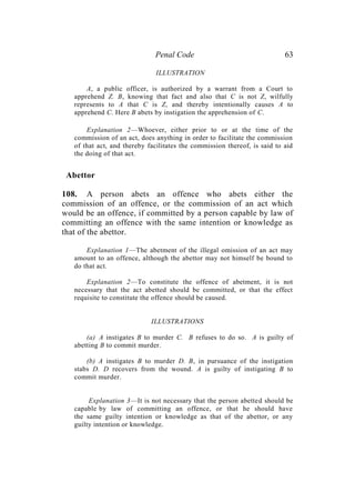 Penal Code 63
ILLUSTRATION
A, a public officer, is authorized by a warrant from a Court to
apprehend Z. B, knowing that fact and also that C is not Z, wilfully
represents to A that C is Z, and thereby intentionally causes A to
apprehend C. Here B abets by instigation the apprehension of C.
Explanation 2—Whoever, either prior to or at the time of the
commission of an act, does anything in order to facilitate the commission
of that act, and thereby facilitates the commission thereof, is said to aid
the doing of that act.
Abettor
108. A person abets an offence who abets either the
commission of an offence, or the commission of an act which
would be an offence, if committed by a person capable by law of
committing an offence with the same intention or knowledge as
that of the abettor.
Explanation 1—The abetment of the illegal omission of an act may
amount to an offence, although the abettor may not himself be bound to
do that act.
Explanation 2—To constitute the offence of abetment, it is not
necessary that the act abetted should be committed, or that the effect
requisite to constitute the offence should be caused.
ILLUSTRATIONS
(a) A instigates B to murder C. B refuses to do so. A is guilty of
abetting B to commit murder.
(b) A instigates B to murder D. B, in pursuance of the instigation
stabs D. D recovers from the wound. A is guilty of instigating B to
commit murder.
Explanation 3—It is not necessary that the person abetted should be
capable by law of committing an offence, or that he should have
the same guilty intention or knowledge as that of the abettor, or any
guilty intention or knowledge.
 