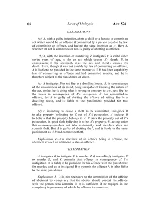 64 Laws of Malaysia ACT 574
ILLUSTRATIONS
(a) A, with a guilty intention, abets a child or a lunatic to commit an
act which would be an offence if committed by a person capable by law
of committing an offence, and having the same intention as A. Here A,
whether the act is committed or not, is guilty of abetting an offence.
(b) A, with the intention of murdering Z, instigates B, a child under
seven years of age, to do an act which causes Z’s death. B, in
consequence of the abetment, does the act, and thereby causes Z’s
death. Here, though B was not capable by law of committing an offence,
A is liable to be punished in the same manner as if B had been capable by
law of committing an offence and had committed murder, and he is
therefore subject to the punishment of death.
(c) A instigates B to set fire to a dwelling house. B, in consequence
of the unsoundness of his mind, being incapable of knowing the nature of
the act, or that he is doing what is wrong or contrary to law, sets fire to
the house in consequence of A’s instigation. B has committed no
offence, but A is guilty of abetting the offence of setting fire to a
dwelling house, and is liable to the punishment provided for that
offence.
(d) A, intending to cause a theft to be committed, instigates B
to take property belonging to Z out of Z’s possession. A induces B
to believe that the property belongs to A. B takes the property out of Z’s
possession, in good faith believing it to be A’s property. B, acting under
this misconception, does not take dishonestly, and therefore does not
commit theft. But A is guilty of abetting theft, and is liable to the same
punishment as if B had committed theft.
Explanation 4—The abetment of an offence being an offence, the
abetment of such an abetment is also an offence.
ILLUSTRATION
A instigates B to instigate C to murder Z. B accordingly instigates C
to murder Z, and C commits that offence in consequence of B’s
instigation. B is liable to be punished for his offence with the punishment
for murder; and as A instigated B to commit the offence A is also liable
to the same punishment.
Explanation 5—It is not necessary to the commission of the offence
of abetment by conspiracy that the abettor should concert the offence
with the person who commits it. It is sufficient if he engages in the
conspiracy in pursuance of which the offence is committed.
 