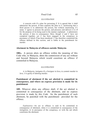 Penal Code 65
ILLUSTRATION
A concerts with B a plan for poisoning Z. It is agreed that A shall
administer the poison. B then explains the plan to C, mentioning that a
third person is to administer the poison, but without mentioning A’s
name. C agrees to procure the poison, and procures and delivers it to B
for the purpose of its being used in the manner explained. A administers
the poison; Z dies in consequence. Here, though A and C have not
conspired together, yet C has been engaged in the conspiracy in
pursuance of which Z has been murdered. C has therefore committed the
offence defined in this section, and is liable to the punishment for
murder.
Abetment in Malaysia of offences outside Malaysia
108A. A person abets an offence within the meaning of this
Code who, in Malaysia, abets the commission of any act without
and beyond Malaysia which would constitute an offence if
committed in Malaysia.
ILLUSTRATION
A, in Malaysia, instigates B, a foreigner in Java, to commit murder in
Java. A is guilty of abetting murder.
Punishment of abetment if the act abetted is committed in
consequence, and where no express provision is made for its
punishment
109. Whoever abets any offence shall, if the act abetted is
committed in consequence of the abetment, and no express
provision is made by this Code for the punishment of such
abetment, be punished with the punishment provided for the
offence.
Explanation—An act or offence is said to be committed in
consequence of abetment, when it is committed in consequence of the
instigation, or in pursuance of the conspiracy, or with the aid which
constitutes the abetment.
 