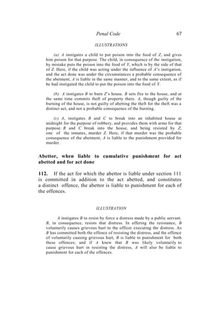 Penal Code 67
ILLUSTRATIONS
(a) A instigates a child to put poison into the food of Z, and gives
him poison for that purpose. The child, in consequence of the instigation,
by mistake puts the poison into the food of Y, which is by the side of that
of Z. Here, if the child was acting under the influence of A’s instigation,
and the act done was under the circumstances a probable consequence of
the abetment, A is liable in the same manner, and to the same extent, as if
he had instigated the child to put the poison into the food of Y.
(b) A instigates B to burn Z’s house. B sets fire to the house, and at
the same time commits theft of property there. A, though guilty of the
burning of the house, is not guilty of abetting the theft for the theft was a
distinct act, and not a probable consequence of the burning.
(c) A, instigates B and C to break into an inhabited house at
midnight for the purpose of robbery, and provides them with arms for that
purpose. B and C break into the house, and being resisted by Z,
one of the inmates, murder Z. Here, if that murder was the probable
consequence of the abetment, A is liable to the punishment provided for
murder.
Abettor, when liable to cumulative punishment for act
abetted and for act done
112. If the act for which the abettor is liable under section 111
is committed in addition to the act abetted, and constitutes
a distinct offence, the abettor is liable to punishment for each of
the offences.
ILLUSTRATION
A instigates B to resist by force a distress made by a public servant.
B, in consequence, resists that distress. In offering the resistance, B
voluntarily causes grievous hurt to the officer executing the distress. As
B has committed both the offence of resisting the distress, and the offence
of voluntarily causing grievous hurt, B is liable to punishment for both
these offences; and if A knew that B was likely voluntarily to
cause grievous hurt in resisting the distress, A will also be liable to
punishment for each of the offences.
 