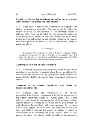68 Laws of Malaysia ACT 574
Liability of abettor for an offence caused by the act abetted
different from that intended by the abettor
113. When an act is abetted with the intention on the part of the
abettor of causing a particular effect, and an act for which the
abettor is liable in consequence of the abetment causes a
different effect from that intended by the abettor, the abettor is
liable for the effect caused, in the same manner, and to the same
extent, as if he had abetted the act with the intention of causing
that effect, provided he knew that the act abetted was likely to
cause that effect.
ILLUSTRATION
A instigates B to cause grievous hurt to Z, B, in consequence of the
instigation, causes grievous hurt to Z. Z dies in consequence. Here, if A
knew that the grievous hurt abetted was likely to cause death, A is liable
to be punished with the punishment provided for murder.
Abettor present when offence committed
114. Whenever any person who, if absent, would be liable to be
punished as an abettor, is present when the act or offence for
which he would be punishable in consequence of the abetment is
committed, he shall be deemed to have committed such act or
offence.
Abetment of an offence punishable with death or
imprisonment for life
115. Whoever abets the commission of an offence
punishable with death or imprisonment for life or imprisonment
for a term which may extend to twenty years, shall, if that
offence is not committed in consequence of the abetment, and no
express provision is made by this Code for the punishment of
such abetment, be punished with imprisonment for a term
which may extend to seven years, and shall also be liable to
fine; and shall if any act for which the abettor is liable in
consequence of the abetment and which causes hurt to any
person, is done, the abettor shall be liable to imprisonment
 