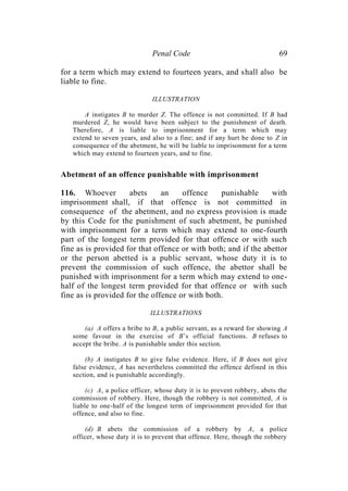 Penal Code 69
for a term which may extend to fourteen years, and shall also be
liable to fine.
ILLUSTRATION
A instigates B to murder Z. The offence is not committed. If B had
murdered Z, he would have been subject to the punishment of death.
Therefore, A is liable to imprisonment for a term which may
extend to seven years, and also to a fine; and if any hurt be done to Z in
consequence of the abetment, he will be liable to imprisonment for a term
which may extend to fourteen years, and to fine.
Abetment of an offence punishable with imprisonment
116. Whoever abets an offence punishable with
imprisonment shall, if that offence is not committed in
consequence of the abetment, and no express provision is made
by this Code for the punishment of such abetment, be punished
with imprisonment for a term which may extend to one-fourth
part of the longest term provided for that offence or with such
fine as is provided for that offence or with both; and if the abettor
or the person abetted is a public servant, whose duty it is to
prevent the commission of such offence, the abettor shall be
punished with imprisonment for a term which may extend to one-
half of the longest term provided for that offence or with such
fine as is provided for the offence or with both.
ILLUSTRATIONS
(a) A offers a bribe to B, a public servant, as a reward for showing A
some favour in the exercise of B’s official functions. B refuses to
accept the bribe. A is punishable under this section.
(b) A instigates B to give false evidence. Here, if B does not give
false evidence, A has nevertheless committed the offence defined in this
section, and is punishable accordingly.
(c) A, a police officer, whose duty it is to prevent robbery, abets the
commission of robbery. Here, though the robbery is not committed, A is
liable to one-half of the longest term of imprisonment provided for that
offence, and also to fine.
(d) B abets the commission of a robbery by A, a police
officer, whose duty it is to prevent that offence. Here, though the robbery
 