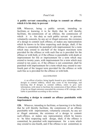 Penal Code 71
A public servant concealing a design to commit an offence
which it is his duty to prevent
119. Whoever, being a public servant, intending to
facilitate, or knowing it to be likely that he will thereby
facilitate, the commission of an offence, the commission of
which it is his duty as such public servant to prevent,
voluntarily conceals, by any act or illegal omission, the existence
of a design to commit such offence, or makes any representation
which he knows to be false respecting such design, shall, if the
offence is committed, be punished with imprisonment for a term
which may extend to one-half of the longest maximum term
provided for the offence or with such fine as is provided for the
offence or with both; or if the offence is punishable with death or
imprisonment for life or imprisonment for a term which may
extend to twenty years, with imprisonment for a term which may
extend to ten years; or, if the offence is not committed, shall be
punished with imprisonment for a term which may extend to one-
fourth part of the longest term provided for the offence or with
such fine as is provided for the offence or with both.
ILLUSTRATION
A, an officer of police, being legally bound to give information of all
designs to commit robbery, which may come to his knowledge, and
knowing that B designs to commit robbery, omits to give such
information, with intent to facilitate the commission of that offence. Here
A has by an illegal omission concealed the existence of B’s design, and is
liable to punishment according to this section.
Concealing a design to commit an offence punishable with
imprisonment
120. Whoever, intending to facilitate, or knowing it to be likely
that he will thereby facilitate, the commission of an offence
punishable with imprisonment, voluntarily conceals, by any act
or illegal omission, the existence of a design to commit
such offence, or makes any representation which he knows
to be false respecting such design, shall, if the offence is
committed, be punished with imprisonment for a term which
may extend to one-fourth, and if the offence is not committed, to
 
