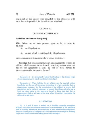 72 Laws of Malaysia ACT 574
one-eighth of the longest term provided for the offence or with
such fine as is provided for the offence or with both.
CHAPTER VA
CRIMINAL CONSPIRACY
Definition of criminal conspiracy
120A. When two or more persons agree to do, or cause to
be done—
(a) an illegal act; or
(b) an act, which is not illegal, by illegal means,
such an agreement is designated a criminal conspiracy:
Provided that no agreement except an agreement to commit an
offence shall amount to a criminal conspiracy unless some act
besides the agreement is done by one or more parties to
such agreement in pursuance thereof.
Explanation 1—It is immaterial whether the illegal act is the ultimate object
of such agreement, or is merely incidental to that object.
Explanation 2—Where liability for any offence may be incurred without
knowledge on the part of the person committing it of any particular fact or
circumstance necessary for the commission of the offence, a person shall
nevertheless not be guilty of conspiracy to commit the offence unless he and at
least one other party to the agreement intend or know that that fact or
circumstance shall or will exist at the time when the conduct constituting the
offence is to take place.
ILLUSTRATIONS
(a) If A and B agree to embark on a bombing campaign throughout
Malaysia, and either one of them commits an act in furtherance of the agreement
such as acquiring Ammonium Nitrate fertilizer or other bomb making components,
they will each be guilty of conspiracy to cause explosions even though no bombing
targets were identified and no bombing was actually attempted.
 