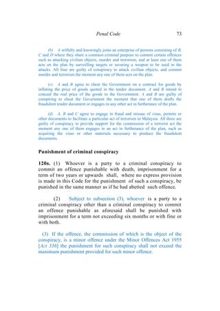 Penal Code 73
(b) A wilfully and knowingly joins an enterprise of persons consisting of B,
C and D where they share a common criminal purpose to commit certain offences
such as attacking civilian objects, murder and terrorism, and at least one of them
acts on the plan by surveilling targets or securing a weapon to be used in the
attacks. All four are guilty of conspiracy to attack civilian objects, and commit
murder and terrorism the moment any one of them acts on the plan.
(c) A and B agree to cheat the Government on a contract for goods by
inflating the price of goods quoted in the tender document. A and B intend to
conceal the real price of the goods to the Government. A and B are guilty of
conspiring to cheat the Government the moment that one of them drafts the
fraudulent tender document or engages in any other act in furtherance of the plan.
(d) A, B and C agree to engage in fraud and misuse of visas, permits or
other documents to facilitate a particular act of terrorism in Malaysia. All three are
guilty of conspiracy to provide support for the commission of a terrorist act the
moment any one of them engages in an act in furtherance of the plan, such as
acquiring the visas or other materials necessary to produce the fraudulent
documents.
Punishment of criminal conspiracy
120B. (1) Whoever is a party to a criminal conspiracy to
commit an offence punishable with death, imprisonment for a
term of two years or upwards shall, where no express provision
is made in this Code for the punishment of such a conspiracy, be
punished in the same manner as if he had abetted such offence.
(2) Subject to subsection (3), whoever is a party to a
criminal conspiracy other than a criminal conspiracy to commit
an offence punishable as aforesaid shall be punished with
imprisonment for a term not exceeding six months or with fine or
with both.
(3) If the offence, the commission of which is the object of the
conspiracy, is a minor offence under the Minor Offences Act 1955
[Act 336] the punishment for such conspiracy shall not exceed the
maximum punishment provided for such minor offence.
 