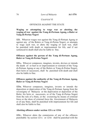 74 Laws of Malaysia ACT 574
CHAPTER VI
OFFENCES AGAINST THE STATE
Waging or attempting to wage war or abetting the
waging of war against the Yang di-Pertuan Agong, a Ruler or
Yang di-Pertua Negeri
121. Whoever wages war against the Yang di-Pertuan Agong or
against any of the Rulers or Yang di-Pertua Negeri, or attempts
to wage such war, or abets the waging of such war, shall
be punished with death or imprisonment for life, and if not
sentenced to death shall also be liable to fine.
Offences against the person of the Yang di-Pertuan Agong,
Ruler or Yang di-Pertua Negeri
121A. Whoever compasses, imagines, invents, devises or intends
the death of or hurt to or imprisonment or restraint of the Yang
di-Pertuan Agong or any of the Rulers or Yang di-Pertua Negeri,
their heirs or successors, shall be punished with death and shall
also be liable to fine.
Offences against the authority of the Yang di-Pertuan Agong,
Ruler or Yang di-Pertua Negeri
121B. Whoever compasses, imagines, invents or intends the
deposition or deprivation of the Yang di-Pertuan Agong from the
sovereignty of Malaysia or the deprivation or deposition of the
Ruler, his heirs or successors, or of the Yang di-Pertua Negeri
from the rule of a State, or the overawing by means of criminal
force or the show of criminal force the Government of Malaysia
or of any State, shall be punished with imprisonment for life and
shall also be liable to fine.
Abetting offences under section 121A or 121B
121C. Whoever abets the commission of any of the offences
punishable by section 121A or 121B shall be punished with the
 