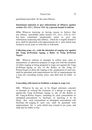 Penal Code 75
punishment provided for the said offences.
Intentional omission to give information of offences against
section 121, 121A, 121B or 121C by a person bound to inform
121D. Whoever knowing or having reason to believe that
any offence punishable under section 121, 121A, 121B or 121C
has been committed intentionally omits to give any
information respecting that offence, which he is legally bound to
give, shall be punished with imprisonment for a term which may
extend to seven years or with fine or with both.
Collecting arms, etc., with the intention of waging war against
the Yang di-Pertuan Agong, a Ruler or Yang di-Pertua
Negeri
122. Whoever collects or attempts to collect men, arms or
ammunition, or otherwise prepares to wage war with the intention
of either waging or being prepared to wage war against the Yang
di-Pertuan Agong or any of the Rulers or the Yang di-
Pertua Negeri or abets the waging or the preparation of such war,
shall be punished with imprisonment for life or imprisonment for
a term not exceeding twenty years, and shall also be liable to
fine.
Concealing with intent to facilitate a design to wage war
123. Whoever by any act, or by illegal omission, conceals
or attempts to conceal the existence of a design to wage war
against the Yang di-Pertuan Agong or any of the Rulers or
the Yang di-Pertua Negeri, intending by such concealment or
attempted concealment to facilitate, or knowing it to be
likely that such concealment or attempted concealment will
facilitate, the waging of such war, shall be punished with
imprisonment for a term which may extend to ten years, and
shall also be liable to fine.
 
