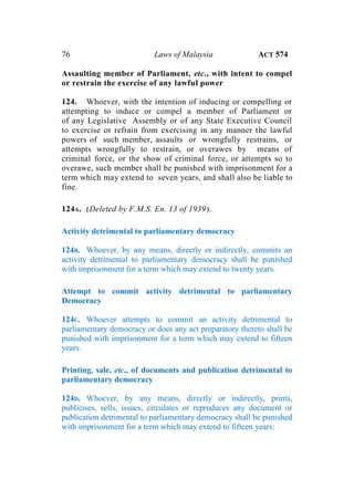 76 Laws of Malaysia ACT 574
Assaulting member of Parliament, etc., with intent to compel
or restrain the exercise of any lawful power
124. Whoever, with the intention of inducing or compelling or
attempting to induce or compel a member of Parliament or
of any Legislative Assembly or of any State Executive Council
to exercise or refrain from exercising in any manner the lawful
powers of such member, assaults or wrongfully restrains, or
attempts wrongfully to restrain, or overawes by means of
criminal force, or the show of criminal force, or attempts so to
overawe, such member shall be punished with imprisonment for a
term which may extend to seven years, and shall also be liable to
fine.
124A. (Deleted by F.M.S. En. 13 of 1939).
Activity detrimental to parliamentary democracy
124B. Whoever, by any means, directly or indirectly, commits an
activity detrimental to parliamentary democracy shall be punished
with imprisonment for a term which may extend to twenty years.
Attempt to commit activity detrimental to parliamentary
Democracy
124C. Whoever attempts to commit an activity detrimental to
parliamentary democracy or does any act preparatory thereto shall be
punished with imprisonment for a term which may extend to fifteen
years.
Printing, sale, etc., of documents and publication detrimental to
parliamentary democracy
124D. Whoever, by any means, directly or indirectly, prints,
publicises, sells, issues, circulates or reproduces any document or
publication detrimental to parliamentary democracy shall be punished
with imprisonment for a term which may extend to fifteen years:
 