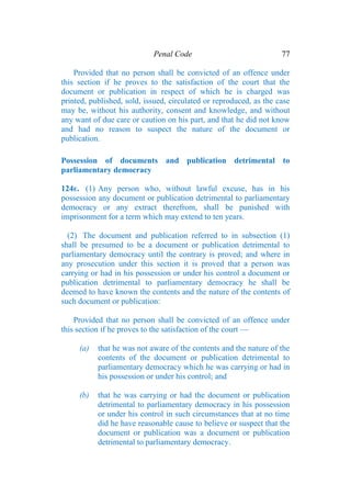 Penal Code 77
Provided that no person shall be convicted of an offence under
this section if he proves to the satisfaction of the court that the
document or publication in respect of which he is charged was
printed, published, sold, issued, circulated or reproduced, as the case
may be, without his authority, consent and knowledge, and without
any want of due care or caution on his part, and that he did not know
and had no reason to suspect the nature of the document or
publication.
Possession of documents and publication detrimental to
parliamentary democracy
124E. (1) Any person who, without lawful excuse, has in his
possession any document or publication detrimental to parliamentary
democracy or any extract therefrom, shall be punished with
imprisonment for a term which may extend to ten years.
(2) The document and publication referred to in subsection (1)
shall be presumed to be a document or publication detrimental to
parliamentary democracy until the contrary is proved; and where in
any prosecution under this section it is proved that a person was
carrying or had in his possession or under his control a document or
publication detrimental to parliamentary democracy he shall be
deemed to have known the contents and the nature of the contents of
such document or publication:
Provided that no person shall be convicted of an offence under
this section if he proves to the satisfaction of the court —
(a) that he was not aware of the contents and the nature of the
contents of the document or publication detrimental to
parliamentary democracy which he was carrying or had in
his possession or under his control; and
(b) that he was carrying or had the document or publication
detrimental to parliamentary democracy in his possession
or under his control in such circumstances that at no time
did he have reasonable cause to believe or suspect that the
document or publication was a document or publication
detrimental to parliamentary democracy.
 