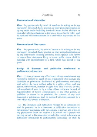 Penal Code 79
Dissemination of information
124H. Any person who by word of mouth or in writing or in any
newspaper, periodical, book, circular, or other printed publication or
by any other means including electronic means incites violence, or
counsels violent disobedience to the law or to any lawful order, shall
be punished with imprisonment for a term which may extend to five
years.
Dissemination of false reports
124I. Any person who, by word of mouth or in writing or in any
newspaper, periodical, book, circular, or other printed publication or
by any other means including electronic means spreads false reports
or makes false statements likely to cause public alarm, shall be
punished with imprisonment for a term which may extend to five
years.
Receipt of document and publication detrimental to
parliamentary democracy
124J. (1) Any person or any office bearer of any association or any
responsible member or agent of any organization who receives any
document or publication detrimental to parliamentary democracy
shall deliver the same without delay to a police officer; and any
person, office bearer, member or agent who fails to do so, or who,
unless authorized so to do by a police officer not below the rank of
Superintendent of Police, communicates to any other person, or
publishes or causes to be published the contents of any such
document or publication, shall be punished with imprisonment for a
term which may extend to ten years.
(2) The document and publication referred to in subsection (1)
shall be presumed to be a document or publication detrimental to
parliamentary democracy until the contrary is proved; and where in
any prosecution under this section it is proved that a person was
carrying or had in his possession or under his control a document or
publication detrimental to parliamentary democracy he shall be
 