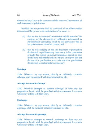 80 Laws of Malaysia ACT 574
deemed to have known the contents and the nature of the contents of
such document or publication:
Provided that no person shall be convicted of an offence under
this section if he proves to the satisfaction of the court —
(a) that he was not aware of the contents and the nature of the
contents of the document or publication detrimental to
parliamentary democracy which he was carrying or had in
his possession or under his control; and
(b) that he was carrying or had the document or publication
detrimental to parliamentary democracy in his possession
or under his control in such circumstances that at no time
did he have reasonable cause to believe or suspect that the
document or publication was a document or publication
detrimental to parliamentary democracy.
Sabotage
124K. Whoever, by any means, directly or indirectly, commits
sabotage shall be punished with imprisonment for life.
Attempt to commit sabotage
124L. Whoever attempts to commit sabotage or does any act
preparatory thereto shall be punished with imprisonment for a term
which may extend to fifteen years.
Espionage
124M. Whoever, by any means, directly or indirectly, commits
espionage shall be punished with imprisonment for life.
Attempt to commit espionage
124N. Whoever attempts to commit espionage or does any act
preparatory thereto shall be punished with imprisonment for a term
which may extend to fifteen years.
 