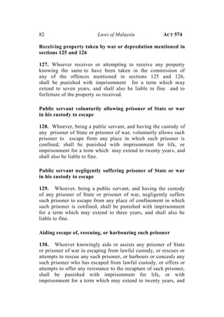 82 Laws of Malaysia ACT 574
Receiving property taken by war or depredation mentioned in
sections 125 and 126
127. Whoever receives or attempting to receive any property
knowing the same to have been taken in the commission of
any of the offences mentioned in sections 125 and 126,
shall be punished with imprisonment for a term which may
extend to seven years, and shall also be liable to fine and to
forfeiture of the property so received.
Public servant voluntarily allowing prisoner of State or war
in his custody to escape
128. Whoever, being a public servant, and having the custody of
any prisoner of State or prisoner of war, voluntarily allows such
prisoner to escape from any place in which such prisoner is
confined, shall be punished with imprisonment for life, or
imprisonment for a term which may extend to twenty years, and
shall also be liable to fine.
Public servant negligently suffering prisoner of State or war
in his custody to escape
129. Whoever, being a public servant, and having the custody
of any prisoner of State or prisoner of war, negligently suffers
such prisoner to escape from any place of confinement in which
such prisoner is confined, shall be punished with imprisonment
for a term which may extend to three years, and shall also be
liable to fine.
Aiding escape of, rescuing, or harbouring such prisoner
130. Whoever knowingly aids or assists any prisoner of State
or prisoner of war in escaping from lawful custody, or rescues or
attempts to rescue any such prisoner, or harbours or conceals any
such prisoner who has escaped from lawful custody, or offers or
attempts to offer any resistance to the recapture of such prisoner,
shall be punished with imprisonment for life, or with
imprisonment for a term which may extend to twenty years, and
 