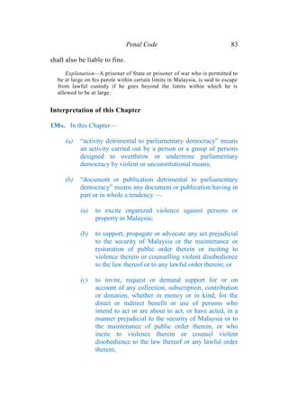 Penal Code 83
shall also be liable to fine.
Explanation—A prisoner of State or prisoner of war who is permitted to
be at large on his parole within certain limits in Malaysia, is said to escape
from lawful custody if he goes beyond the limits within which he is
allowed to be at large.
Interpretation of this Chapter
130A. In this Chapter—
(a) “activity detrimental to parliamentary democracy” means
an activity carried out by a person or a group of persons
designed to overthrow or undermine parliamentary
democracy by violent or unconstitutional means;
(b) “document or publication detrimental to parliamentary
democracy” means any document or publication having in
part or in whole a tendency —
(a) to excite organized violence against persons or
property in Malaysia;
(b) to support, propagate or advocate any act prejudicial
to the security of Malaysia or the maintenance or
restoration of public order therein or inciting to
violence therein or counselling violent disobedience
to the law thereof or to any lawful order therein; or
(c) to invite, request or demand support for or on
account of any collection, subscription, contribution
or donation, whether in money or in kind, for the
direct or indirect benefit or use of persons who
intend to act or are about to act, or have acted, in a
manner prejudicial to the security of Malaysia or to
the maintenance of public order therein, or who
incite to violence therein or counsel violent
disobedience to the law thereof or any lawful order
therein;
 