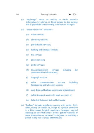 84 Laws of Malaysia ACT 574
(c) “espionage” means an activity to obtain sensitive
information by ulterior or illegal means for the purpose
that is prejudicial to the security or interest of Malaysia;
(d) “essential services” includes—
(a) water services;
(b) electricity services;
(c) public health services;
(d) banking and financial services;
(e) fire services;
(f) prison services;
(g) postal services;
(h) telecommunication services including the
communication infrastructure;
(i) telegraph services;
(j) radio communication services including
broadcasting and television services;
(k) port, dock and harbour services and undertakings;
(l) public transport services by land, sea or air; or
(m) bulk distribution of fuel and lubricants;
(e) “harbour” includes supplying a person with shelter, food,
drink, money or clothes; or, except by a person employed
in a Government hospital, medicines, bandages, surgical
dressings or any other form of aid to a person wounded; or
arms, ammunition or means of conveyance, or assisting a
person in any way to evade apprehension;
 