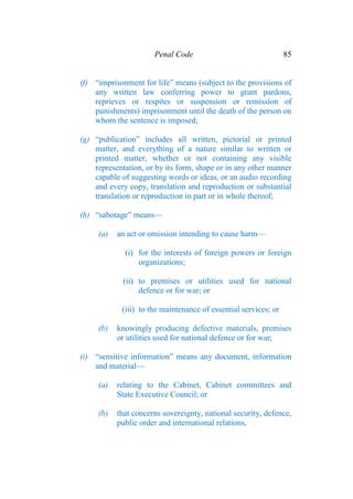 Penal Code 85
(f) “imprisonment for life” means (subject to the provisions of
any written law conferring power to grant pardons,
reprieves or respites or suspension or remission of
punishments) imprisonment until the death of the person on
whom the sentence is imposed;
(g) “publication” includes all written, pictorial or printed
matter, and everything of a nature similar to written or
printed matter, whether or not containing any visible
representation, or by its form, shape or in any other manner
capable of suggesting words or ideas, or an audio recording
and every copy, translation and reproduction or substantial
translation or reproduction in part or in whole thereof;
(h) “sabotage” means—
(a) an act or omission intending to cause harm—
(i) for the interests of foreign powers or foreign
organizations;
(ii) to premises or utilities used for national
defence or for war; or
(iii) to the maintenance of essential services; or
(b) knowingly producing defective materials, premises
or utilities used for national defence or for war;
(i) “sensitive information” means any document, information
and material—
(a) relating to the Cabinet, Cabinet committees and
State Executive Council; or
(b) that concerns sovereignty, national security, defence,
public order and international relations,
 