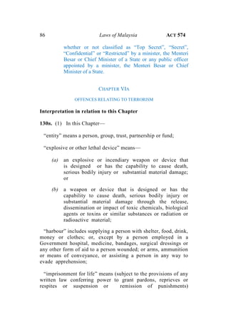 86 Laws of Malaysia ACT 574
whether or not classified as “Top Secret”, “Secret”,
“Confidential” or “Restricted” by a minister, the Menteri
Besar or Chief Minister of a State or any public officer
appointed by a minister, the Menteri Besar or Chief
Minister of a State.
CHAPTER VIA
OFFENCES RELATING TO TERRORISM
Interpretation in relation to this Chapter
130B. (1) In this Chapter—
“entity” means a person, group, trust, partnership or fund;
“explosive or other lethal device” means—
(a) an explosive or incendiary weapon or device that
is designed or has the capability to cause death,
serious bodily injury or substantial material damage;
or
(b) a weapon or device that is designed or has the
capability to cause death, serious bodily injury or
substantial material damage through the release,
dissemination or impact of toxic chemicals, biological
agents or toxins or similar substances or radiation or
radioactive material;
“harbour” includes supplying a person with shelter, food, drink,
money or clothes; or, except by a person employed in a
Government hospital, medicine, bandages, surgical dressings or
any other form of aid to a person wounded; or arms, ammunition
or means of conveyance, or assisting a person in any way to
evade apprehension;
“imprisonment for life” means (subject to the provisions of any
written law conferring power to grant pardons, reprieves or
respites or suspension or remission of punishments)
 