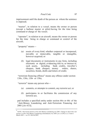 Penal Code 87
imprisonment until the death of the person on whom the sentence
is imposed;
“master”, in relation to a vessel, means the owner or person
(except a harbour master or pilot) having for the time being
command or charge of the vessel;
“operator”, in relation to an aircraft, means the owner or person
for the time being in charge or command or control of the
aircraft;
“property” means—
(a) assets of every kind, whether corporeal or incorporeal,
movable or immovable, tangible or intangible,
however acquired; or
(b) legal documents or instruments in any form, including
electronic or digital, evidencing title to, or interest in,
such assets, including bank credits, traveller’s
cheques, bank cheques, money orders, shares,
securities, bonds, drafts and letters of credit;
“terrorism financing offence” means any offence under section
130N, 130O, 130P or 130Q;
“terrorist” means any person who—
(a) commits, or attempts to commit, any terrorist act; or
(b) participates in or facilitates the commission of any
terrorist act,
and includes a specified entity under section 66B or 66C of the
*
Anti-Money Laundering and Anti-Terrorism Financing Act
2001 [Act 613];
*
NOTE—Previously known as the Anti-Money Laundering Act 2001. Change in short title vide
section 3 of the Anti-Money Laundering (Amendment) Act 2003 [Act A1208] w.e.f. from 6
March 2007— see P.U (B) 66/2007.
 
