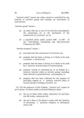 88 Laws of Malaysia ACT 574
“terrorist entity” means any entity owned or controlled by any
terrorist or terrorist group and includes an association of
such entities;
“terrorist group” means—
(a) an entity that has as one of its activities and purposes
the committing of, or the facilitation of the
commission of, a terrorist act; or
(b) a specified entity under section 66B or 66C of
the *Anti-Money Laundering and Anti-Terrorism
Financing Act 2001;
“terrorist property” means—
(a) proceeds from the commission of a terrorist act;
(b) property that has been, is being, or is likely to be used
to commit a terrorist act;
(c) property that has been, is being, or is likely to be used
by a terrorist, terrorist entity or terrorist group;
(d) property owned or controlled by or on behalf of a
terrorist, terrorist entity or terrorist group, including
funds derived or generated from such property; or
(e) property that has been collected for the purpose of
providing support to a terrorist, terrorist entity or
terrorist group or funding a terrorist act.
(2) For the purposes of this Chapter, “terrorist act” means an
act or threat of action within or beyond Malaysia where—
(a) the act or threat falls within subsection (3) and does
not fall within subsection (4);
(b) the act is done or the threat is made with the intention
of advancing a political, religious or ideological
cause; and
 
