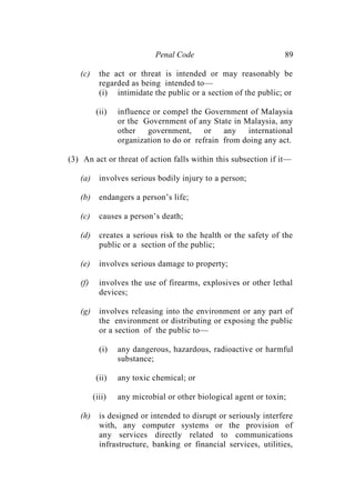 Penal Code 89
(c) the act or threat is intended or may reasonably be
regarded as being intended to—
(i) intimidate the public or a section of the public; or
(ii) influence or compel the Government of Malaysia
or the Government of any State in Malaysia, any
other government, or any international
organization to do or refrain from doing any act.
(3) An act or threat of action falls within this subsection if it—
(a) involves serious bodily injury to a person;
(b) endangers a person’s life;
(c) causes a person’s death;
(d) creates a serious risk to the health or the safety of the
public or a section of the public;
(e) involves serious damage to property;
(f) involves the use of firearms, explosives or other lethal
devices;
(g) involves releasing into the environment or any part of
the environment or distributing or exposing the public
or a section of the public to—
(i) any dangerous, hazardous, radioactive or harmful
substance;
(ii) any toxic chemical; or
(iii) any microbial or other biological agent or toxin;
(h) is designed or intended to disrupt or seriously interfere
with, any computer systems or the provision of
any services directly related to communications
infrastructure, banking or financial services, utilities,
 