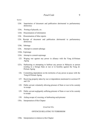 Penal Code 9
Section
124F. Importation of document and publication detrimental to parliamentary
democracy
124G. Posting of placards, etc.
124H. Dissemination of information
124I. Dissemination of false reports
124J. Receipt of document and publication detrimental to parliamentary
democracy
124K. Sabotage
124L. Attempt to commit sabotage
124M. Espionage
124N. Attempt to commit espionage
125. Waging war against any power in alliance with the Yang di-Pertuan
Agong
125A. Harbouring or attempting to harbour any person in Malaysia or person
residing in a foreign State at war or in hostility against the Yang di-
Pertuan Agong
126. Committing depredation on the territories of any power at peace with the
Yang di-Pertuan Agong
127. Receiving property taken by war or depredation mentioned in sections125
and 126
128. Public servant voluntarily allowing prisoner of State or war in his custody
to escape
129. Public servant negligently suffering prisoner of State or war in his custody
to escape
130. Aiding escape of, rescuing, or harbouring such prisoner
130A. Interpretation of this Chapter
CHAPTER VIA
OFFENCES RELATING TO TERRORISM
130B. Interpretation in relation to this Chapter
 