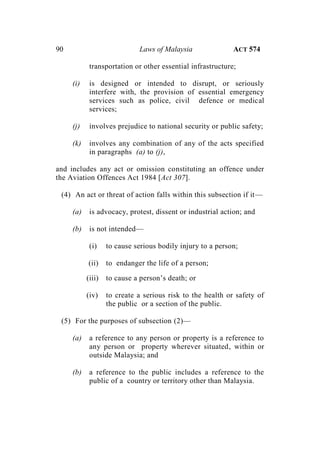 90 Laws of Malaysia ACT 574
transportation or other essential infrastructure;
(i) is designed or intended to disrupt, or seriously
interfere with, the provision of essential emergency
services such as police, civil defence or medical
services;
(j) involves prejudice to national security or public safety;
(k) involves any combination of any of the acts specified
in paragraphs (a) to (j),
and includes any act or omission constituting an offence under
the Aviation Offences Act 1984 [Act 307].
(4) An act or threat of action falls within this subsection if it—
(a) is advocacy, protest, dissent or industrial action; and
(b) is not intended—
(i) to cause serious bodily injury to a person;
(ii) to endanger the life of a person;
(iii) to cause a person’s death; or
(iv) to create a serious risk to the health or safety of
the public or a section of the public.
(5) For the purposes of subsection (2)—
(a) a reference to any person or property is a reference to
any person or property wherever situated, within or
outside Malaysia; and
(b) a reference to the public includes a reference to the
public of a country or territory other than Malaysia.
 