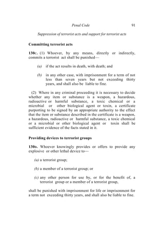 Penal Code 91
Suppression of terrorist acts and support for terrorist acts
Committing terrorist acts
130C. (1) Whoever, by any means, directly or indirectly,
commits a terrorist act shall be punished—
(a) if the act results in death, with death; and
(b) in any other case, with imprisonment for a term of not
less than seven years but not exceeding thirty
years, and shall also be liable to fine.
(2) Where in any criminal proceeding it is necessary to decide
whether any item or substance is a weapon, a hazardous,
radioactive or harmful substance, a toxic chemical or a
microbial or other biological agent or toxin, a certificate
purporting to be signed by an appropriate authority to the effect
that the item or substance described in the certificate is a weapon,
a hazardous, radioactive or harmful substance, a toxic chemical
or a microbial or other biological agent or toxin shall be
sufficient evidence of the facts stated in it.
Providing devices to terrorist groups
130D. Whoever knowingly provides or offers to provide any
explosive or other lethal device to—
(a) a terrorist group;
(b) a member of a terrorist group; or
(c) any other person for use by, or for the benefit of, a
terrorist group or a member of a terrorist group,
shall be punished with imprisonment for life or imprisonment for
a term not exceeding thirty years, and shall also be liable to fine.
 