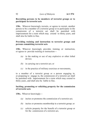 92 Laws of Malaysia ACT 574
Recruiting persons to be members of terrorist groups or to
participate in terrorist acts
130E. Whoever knowingly recruits, or agrees to recruit, another
person to be a member of a terrorist group or to participate in the
commission of a terrorist act shall be punished with
imprisonment for a term which may extend to thirty years, and
shall also be liable to fine.
Providing training and instruction to terrorist groups and
persons committing terrorist acts
130F. Whoever knowingly provides training or instruction,
or agrees to provide training or instruction—
(a) in the making or use of any explosive or other lethal
device;
(b) in carrying out a terrorist act; or
(c) in the practice of military exercises or movements,
to a member of a terrorist group or a person engaging in,
or preparing to engage in, the commission of a terrorist act shall
be punished with imprisonment for a term which may extend to
thirty years, and shall also be liable to fine.
Inciting, promoting or soliciting property for the commission
of terrorist acts
130G. Whoever knowingly—
(a) incites or promotes the commission of a terrorist act;
(b) incites or promotes membership in a terrorist group; or
(c) solicits property for the benefit of a terrorist group or
for the commission of a terrorist act,
 