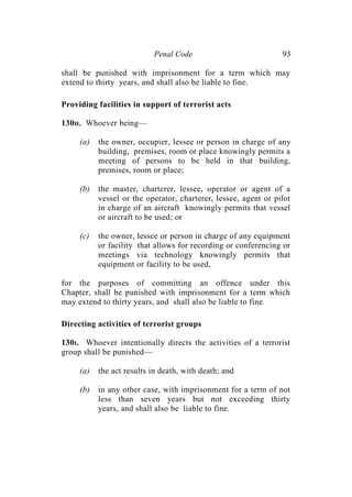 Penal Code 93
shall be punished with imprisonment for a term which may
extend to thirty years, and shall also be liable to fine.
Providing facilities in support of terrorist acts
130H. Whoever being—
(a) the owner, occupier, lessee or person in charge of any
building, premises, room or place knowingly permits a
meeting of persons to be held in that building,
premises, room or place;
(b) the master, charterer, lessee, operator or agent of a
vessel or the operator, charterer, lessee, agent or pilot
in charge of an aircraft knowingly permits that vessel
or aircraft to be used; or
(c) the owner, lessee or person in charge of any equipment
or facility that allows for recording or conferencing or
meetings via technology knowingly permits that
equipment or facility to be used,
for the purposes of committing an offence under this
Chapter, shall be punished with imprisonment for a term which
may extend to thirty years, and shall also be liable to fine.
Directing activities of terrorist groups
130I. Whoever intentionally directs the activities of a terrorist
group shall be punished—
(a) the act results in death, with death; and
(b) in any other case, with imprisonment for a term of not
less than seven years but not exceeding thirty
years, and shall also be liable to fine.
 