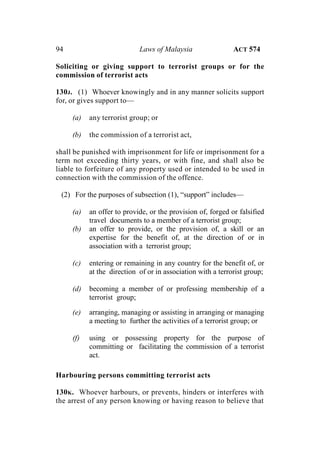 94 Laws of Malaysia ACT 574
Soliciting or giving support to terrorist groups or for the
commission of terrorist acts
130J. (1) Whoever knowingly and in any manner solicits support
for, or gives support to—
(a) any terrorist group; or
(b) the commission of a terrorist act,
shall be punished with imprisonment for life or imprisonment for a
term not exceeding thirty years, or with fine, and shall also be
liable to forfeiture of any property used or intended to be used in
connection with the commission of the offence.
(2) For the purposes of subsection (1), “support” includes—
(a) an offer to provide, or the provision of, forged or falsified
travel documents to a member of a terrorist group;
(b) an offer to provide, or the provision of, a skill or an
expertise for the benefit of, at the direction of or in
association with a terrorist group;
(c) entering or remaining in any country for the benefit of, or
at the direction of or in association with a terrorist group;
(d) becoming a member of or professing membership of a
terrorist group;
(e) arranging, managing or assisting in arranging or managing
a meeting to further the activities of a terrorist group; or
(f) using or possessing property for the purpose of
committing or facilitating the commission of a terrorist
act.
Harbouring persons committing terrorist acts
130K. Whoever harbours, or prevents, hinders or interferes with
the arrest of any person knowing or having reason to believe that
 