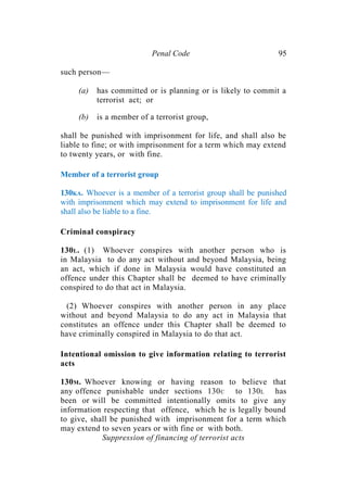 Penal Code 95
such person—
(a) has committed or is planning or is likely to commit a
terrorist act; or
(b) is a member of a terrorist group,
shall be punished with imprisonment for life, and shall also be
liable to fine; or with imprisonment for a term which may extend
to twenty years, or with fine.
Member of a terrorist group
130KA. Whoever is a member of a terrorist group shall be punished
with imprisonment which may extend to imprisonment for life and
shall also be liable to a fine.
Criminal conspiracy
130L. (1) Whoever conspires with another person who is
in Malaysia to do any act without and beyond Malaysia, being
an act, which if done in Malaysia would have constituted an
offence under this Chapter shall be deemed to have criminally
conspired to do that act in Malaysia.
(2) Whoever conspires with another person in any place
without and beyond Malaysia to do any act in Malaysia that
constitutes an offence under this Chapter shall be deemed to
have criminally conspired in Malaysia to do that act.
Intentional omission to give information relating to terrorist
acts
130M. Whoever knowing or having reason to believe that
any offence punishable under sections 130C to 130L has
been or will be committed intentionally omits to give any
information respecting that offence, which he is legally bound
to give, shall be punished with imprisonment for a term which
may extend to seven years or with fine or with both.
Suppression of financing of terrorist acts
 