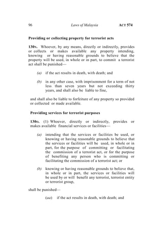 96 Laws of Malaysia ACT 574
Providing or collecting property for terrorist acts
130N. Whoever, by any means, directly or indirectly, provides
or collects or makes available any property intending,
knowing or having reasonable grounds to believe that the
property will be used, in whole or in part, to commit a terrorist
act shall be punished—
(a) if the act results in death, with death; and
(b) in any other case, with imprisonment for a term of not
less than seven years but not exceeding thirty
years, and shall also be liable to fine,
and shall also be liable to forfeiture of any property so provided
or collected or made available.
Providing services for terrorist purposes
130O. (1) Whoever, directly or indirectly, provides or
makes available financial services or facilities—
(a) intending that the services or facilities be used, or
knowing or having reasonable grounds to believe that
the services or facilities will be used, in whole or in
part, for the purpose of committing or facilitating
the commission of a terrorist act, or for the purpose
of benefiting any person who is committing or
facilitating the commission of a terrorist act; or
(b) knowing or having reasonable grounds to believe that,
in whole or in part, the services or facilities will
be used by or will benefit any terrorist, terrorist entity
or terrorist group,
shall be punished—
(aa) if the act results in death, with death; and
 