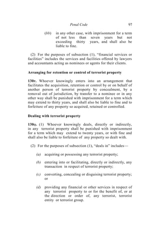 Penal Code 97
(bb) in any other case, with imprisonment for a term
of not less than seven years but not
exceeding thirty years, and shall also be
liable to fine.
(2) For the purposes of subsection (1), “financial services or
facilities” includes the services and facilities offered by lawyers
and accountants acting as nominees or agents for their clients.
Arranging for retention or control of terrorist property
130P. Whoever knowingly enters into an arrangement that
facilitates the acquisition, retention or control by or on behalf of
another person of terrorist property by concealment, by a
removal out of jurisdiction, by transfer to a nominee or in any
other way shall be punished with imprisonment for a term which
may extend to thirty years, and shall also be liable to fine and to
forfeiture of any property so acquired, retained or controlled.
Dealing with terrorist property
130Q. (1) Whoever knowingly deals, directly or indirectly,
in any terrorist property shall be punished with imprisonment
for a term which may extend to twenty years, or with fine and
shall also be liable to forfeiture of any property so dealt with.
(2) For the purposes of subsection (1), “deals in” includes—
(a) acquiring or possessing any terrorist property;
(b) entering into or facilitating, directly or indirectly, any
transaction in respect of terrorist property;
(c) converting, concealing or disguising terrorist property;
or
(d) providing any financial or other services in respect of
any terrorist property to or for the benefit of, or at
the direction or order of, any terrorist, terrorist
entity or terrorist group.
 