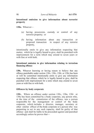98 Laws of Malaysia ACT 574
Intentional omission to give information about terrorist
property
130R. Whoever—
(a) having possession, custody or control of any
terrorist property; or
(b) having information about any transaction or
proposed transaction in respect of any terrorist
property,
intentionally omits to give any information respecting that
matter, which he is legally bound to give, shall be punished with
imprisonment for a term which may extend to seven years or
with fine or with both.
Intentional omission to give information relating to terrorism
financing offence
130S. Whoever knowing or having reason to believe that any
offence punishable under section 130N, 130O, 130P, or 130Q has been
or will be committed intentionally omits to give any information
respecting that offence, which he is legally bound to give, shall be
punished with imprisonment for a term which may extend to seven
years or with fine or with both.
Offences by body corporate
130T. Where an offence under section 130N, 130o, 130P or
130Q has been committed by a body corporate, any person who,
at the time of the commission of the offence, was a person
responsible for the management or control of the body
corporate, which includes a director, manager, secretary or
other similar officer of the body corporate or a person who was
purporting to act in any such capacity, shall be guilty of that
offence and shall be liable to be proceeded against and punished
accordingly unless he proves that—
 