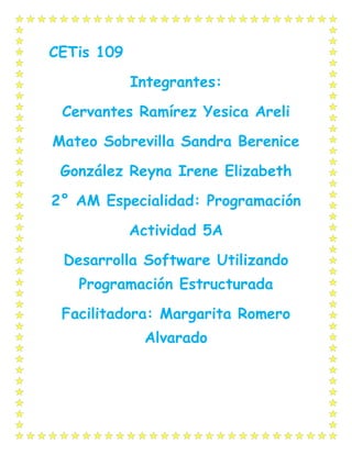 CETis 109
Integrantes:
Cervantes Ramírez Yesica Areli
Mateo Sobrevilla Sandra Berenice
González Reyna Irene Elizabeth
2° AM Especialidad: Programación
Actividad 5A
Desarrolla Software Utilizando
Programación Estructurada
Facilitadora: Margarita Romero
Alvarado
 