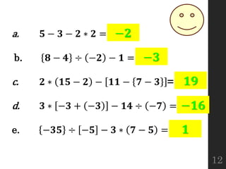 a. 𝟓 − 𝟑 − 𝟐 ∗ 𝟐 =
b. 𝟖 − 𝟒 ÷ −𝟐 − 𝟏 =
c. 𝟐 ∗ 𝟏𝟓 − 𝟐 − 𝟏𝟏 − 𝟕 − 𝟑 =
d. 𝟑 ∗ −𝟑 + −𝟑 − 𝟏𝟒 ÷ −𝟕 =
e. −𝟑𝟓 ÷ −𝟓 − 𝟑 ∗ 𝟕 − 𝟓 =
−𝟐
−𝟑
𝟏𝟗
−𝟏𝟔
𝟏
12
 