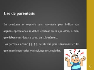Uso de paréntesis
En ocasiones se requiere usar paréntesis para indicar que
algunas operaciones se deben efectuar antes que otras, o bien,
que deben considerarse como un solo número.
Los paréntesis como [ ], { }, se utilizan para situaciones en las
que intervienen varias operaciones secuenciadas.
6
 