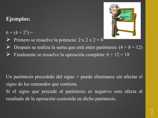 Ejemplos:
6 + (4 + 23) =
 Primero se resuelve la potencia: 2 x 2 x 2 = 8
 Después se realiza la suma que está entre paréntesis: (4 + 8 = 12)
 Finalmente se resuelve la operación completa: 6 + 12 = 18
Un paréntesis precedido del signo + puede eliminarse sin afectar el
signo de los sumandos que contiene.
Si el signo que precede al paréntesis es negativo esto afecta al
resultado de la operación contenida en dicho paréntesis.
7
 