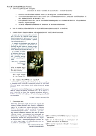 Tema 3: La industrialització d’Europa.
3. Relaciona definició amb concepte:
consciència de classe – societat de socors mutus – sindicat – luddisme
a. Reivindicació obrera basada en la destrucció de màquines i l’incendi de fàbriques.
b. Associacions de treballadors que actuaven com a societats de resistència per ajudar econòmicament els
seus membres en cas de malaltia o atur.
c. Concepte basat en la idea que els treballadors formen part d’una mateixa classe social, amb problemes
comuns i objectius propis.
d. Societats obreres que defensen els interessos de la classe treballadora.
4. Què és l’Internacionalisme? Com va sorgir? En quines organitzacions es va plasmar?
5. Llegeix el text i digues què és el que fa evolucionar la història de la humanitat.
6. Què proposa Marx? Amb quin objectiu?
7. Comenta el text:
 