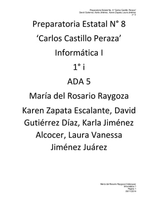 Preparatoria Estatal No. 8 “Carlos Castillo Peraza” 
David Gutierrez, Karla Jiménez, Karen Zapata, Laura Jiménez 
1º “I” 
Preparatoria Estatal N° 8 
‘Carlos Castillo Peraza’ 
María del Rosario Raygoza Velázquez 
Informática 1 
Pagina 1 
09/11/2014 
Informática I 
1° i 
ADA 5 
María del Rosario Raygoza 
Karen Zapata Escalante, David 
Gutiérrez Díaz, Karla Jiménez 
Alcocer, Laura Vanessa 
Jiménez Juárez 
 