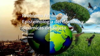 Problema Ambiental, 
Epistemología del dominio y 
dinámicas del sujeto 
Elcy Guzmán 
Angie Mesa 
 
