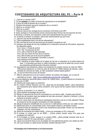 I.E.S. Tejina DEPARTAMENTO DE TECNOLOGÍA
CUESTIONARIO DE ARQUITECTURA DEL PC – Parte B
1. ¿ Qué es un monitor CRT?
2. ¿A que puertos se suelen conectar las impresoras en la actualidad?
3. ¿Cómo se mide el tamaño de un monitor?.
4. ¿Explica brevemente que es la resolución de un monitor?.
5. ¿Qué es un monitor LCD?.
6. ¿Qué es un píxel?.
7. Indica al menos tres ventajas de los monitores LCD frente a los CRT.
8. Indica ventajas e inconvenientes de las impresoras láser frente a las de inyección de tinta
9. Si fueras a comprar una impresora, indica qué características hay que mirar.
10. Si fueras a comprar un escáner, indica qué características hay que mirar.
11. ¿Qué es una red de ordenadores?
12. ¿Qué posibilidades tiene una red de ordenadores?
13. Haz una lista de cinco los recursos que se pueden compartir en red.
14. Averigua qué tarjeta de red hay instalada en tu ordenador del aula de informática, siguiendo
los siguientes pasos:
14.a) Inicio -> Panel de control
14.b) Clic “Conexiones de red”
14.c) LAN o Internet de alta velocidad.
14.d) Clic dos veces el icono de la conexión:
14.e) Mira el dato que se te da en la pestaña
14.f) “General” en el apartado “Conectar a usuario”
14.g) (indica el nombre aquí):
14.h) Identifica la parte visible de la tarjeta de red de tu ordenador en la parte trasera de
esta. Y comprueba que tiene un cable conectado y que junto al cable hay una luz verde
que parpadea periódicamente indicando actividad.
15. Supongamos que deseamos utilizar una resolución en nuestro monitor en color de 1600 x
1200 puntos (pixels) en un modo de color de 32 bits (232
=4295 millones de colores). ¿Qué
cantidad de memoria de video, en GB, necesitará nuestra tarjeta gráfica?
16. ¿A qué se denomina ancho de banda?
17. Mide la velocidad de la red de nuestro instituto, de subida y de bajada, con un test de
velocidad en la web... http://www.adslayuda.com/test-de-velocidad/
18. Una línea telefónica transmite datos a razón de 128000 bits/s. ¿Cuánto tardará en enviarse un
fichero de 4,5 MB?.
19. Clasifica las redes según su extensión
20. En nuestro instituto tenemos una red. ¿Qué tipo de tecnología utiliza? ¿Qué dispositivos
son necesarios para realizar dicha conexión? ¿Por qué la red de nuestro centro es del tipo
VPN?
21. ¿Qué es un servidor? ¿Y un cliente?
22. ¿Qué significa la topología de una red?
23. Dibuje un esquema de Cinco PC conectados en una red en anillo . Puedes usar el Paint
24. ¿Qué tipo de conector traen las tarjetas de red más comunes? ¿Macho o Hembra? ¿Cómo
se llama el conector macho?
25. ¿De los varios tipos de arquitectura (topologías) descritos cual es el más utilizado? Dibuje
un esquema de tres equipos conectados con esta topología.
26. Dibuja el esquema simplificado de una red con 4 ordenadores unidos por una cable coaxial.
27. Diferencias entre un concentrador (hub). Conmutador (switch) y enrutador (router)
28. Escribe la lista de hardware mínimo que necesitamos para poder montar una red ethernet
cableada, con tres ordenadores.
29. Antes de inventarse los modem ADSL. ¿Cómo se conectaba un PC a Internet?
30. Si tuviese un router que no es ADSL.... ¿Cómo podría montar varios Pcs para que
naveguen por Internet?
31. Si no tuvieses un router, aunque sí un modem ADSL. ¿Sería posible conectar más de un
equipo a Internet? En caso afirmativo. ¿Cómo?
32. ¿Qué inconveniente tiene el uso de tarjetas de red inalámbricas frente a los cables de red?
33. ¿En qué consiste un cable de par trenzado, también llamado UTP?
Tecnologías de la Información y la Comunicación Pag. 1
 