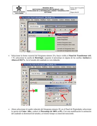 REGIONAL META                       Fecha: Abril 17 de 2012
                             INSTITUCION EDUCATIVA CAPITAN MIGUEL LARA          Versión: 5
                       TECNOLOGÍAS DE LA INFORMACIÓN Y DISEÑO Y DESARROLLO DE
  Sistema de Gestión                          SOFTWARE                          Página 4de 26
     de la Calidad




Seleccionar la forma vectorial del fotograma número 20 y hacer visible el Panel de Transformar ctrl.
+ T, seleccionar la casilla de Restringir, reajustar el porcentaje en alguna de las casillas Anchura o
Altura al 10.0 %. Así el tamaño del cuadrado se vera reducido.




Ahora seleccionar el cuadro reducido del fotograma número 20, en el Panel de Propiedades seleccionar
la opción de Color: Alfa y reducir el Porcentaje de 100% a 0%. Con esta modificación la animación
del cuadrado se disminuirá de tamaño y al mismo tiempo se estará desvaneciendo.
 
