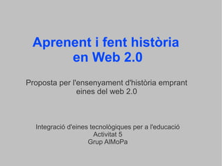Aprenent i fent història
en Web 2.0
Proposta per l'ensenyament d'història emprant
eines del web 2.0
Integració d'eines tecnològiques per a l'educació
Activitat 5
Grup AlMoPa
 